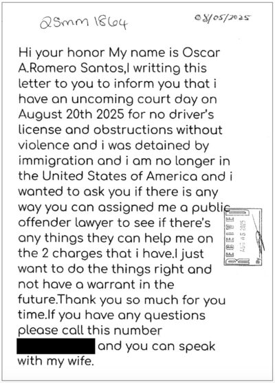 Hi your honor My name is Oscar A.Romero Santos,I writting this letter to you to inform you that i have an uncoming court day on August 20th 2025 for no driver's license and obstructions without violence and i was detained by immigration and i am no longer in the United States of America and i wanted to ask you if there is any way you can assigned me a public offender lawyer to see if there's any things they can help me on the 2 charges that i have.I just want to do the things right and not have a warrant in the future.Thank you so much for you time.If you have any questions please call this number [redacted] and you can speak with my wife.